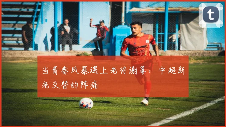 当青春风暴遇上老将谢幕，中超新老交替的阵痛