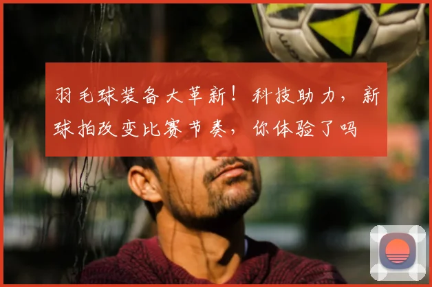 羽毛球装备大革新!科技助力,新球拍改变比赛节奏,你体验了吗