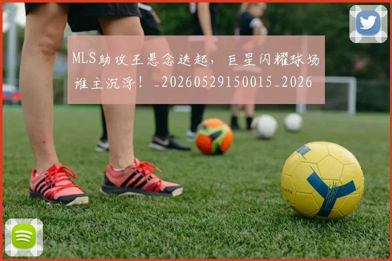 MLS助攻王悬念迭起，巨星闪耀球场谁主沉浮！_20260529150015_20260702044428