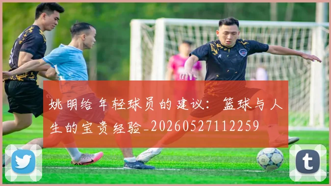 姚明给年轻球员的建议：篮球与人生的宝贵经验_20260527112259