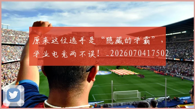 原来这位选手是“隐藏的学霸”，学业电竞两不误！_20260704175026