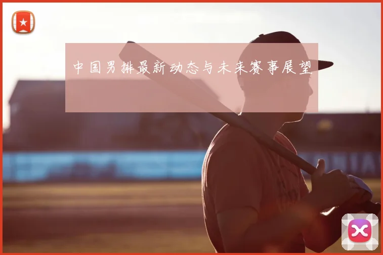 中国男排最新动态与未来赛事展望