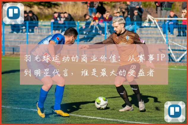 羽毛球运动的商业价值:从赛事IP到明星代言,谁是最大的受益者