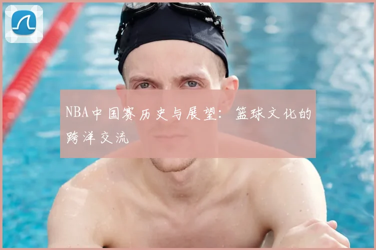 NBA中国赛历史与展望：篮球文化的跨洋交流