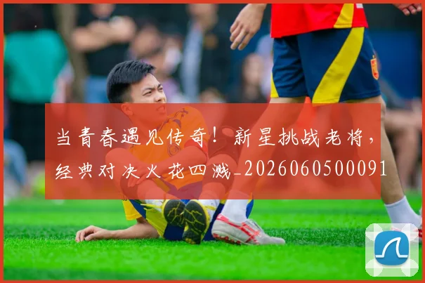 当青春遇见传奇!新星挑战老将,经典对决火花四溅_20260605000914