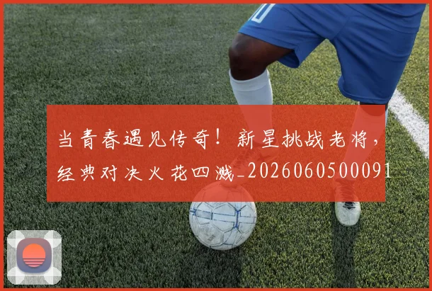 当青春遇见传奇！新星挑战老将，经典对决火花四溅_20260605000914