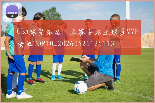 CBA球星排名：本赛季本土球员MVP榜单TOP10_20260526125113
