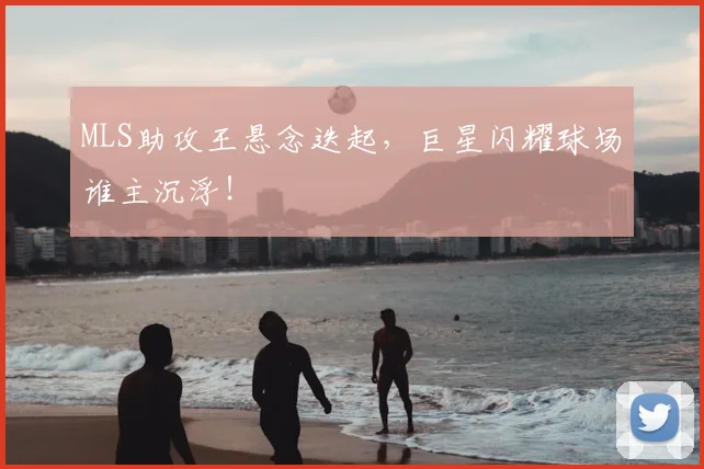 MLS助攻王悬念迭起,巨星闪耀球场谁主沉浮!