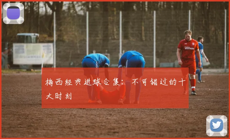 梅西经典进球合集:不可错过的十大时刻