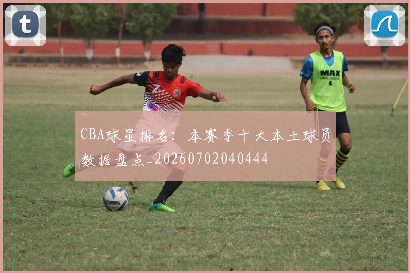 CBA球星排名:本赛季十大本土球员数据盘点_20260702040444