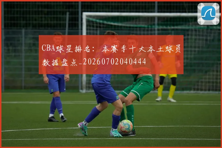 CBA球星排名：本赛季十大本土球员数据盘点_20260702040444