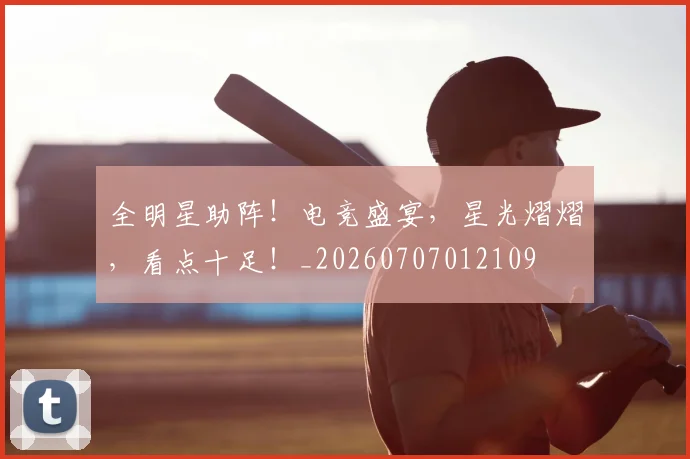 全明星助阵!电竞盛宴,星光熠熠,看点十足!_20260707012109