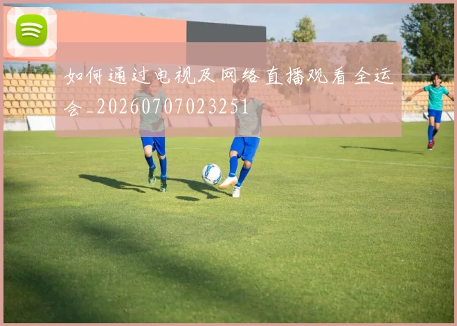 如何通过电视及网络直播观看全运会_20260707023251