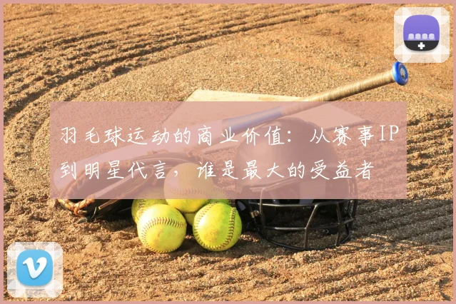 羽毛球运动的商业价值：从赛事IP到明星代言，谁是最大的受益者