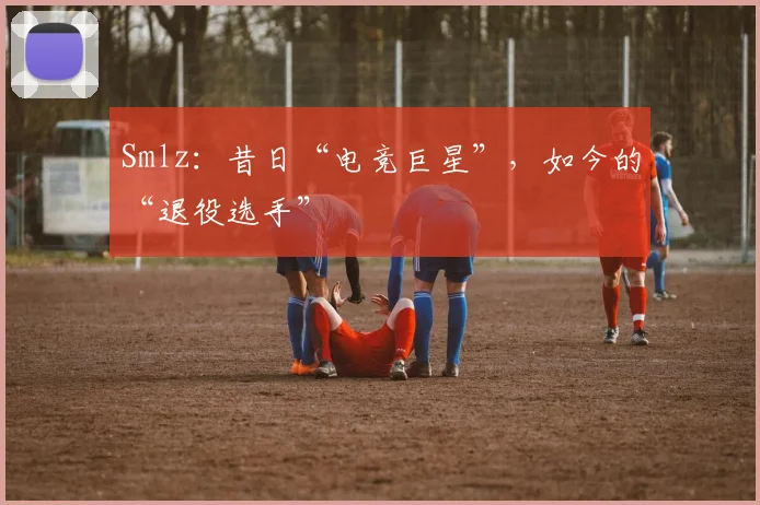 Smlz:昔日“电竞巨星”,如今的“退役选手”